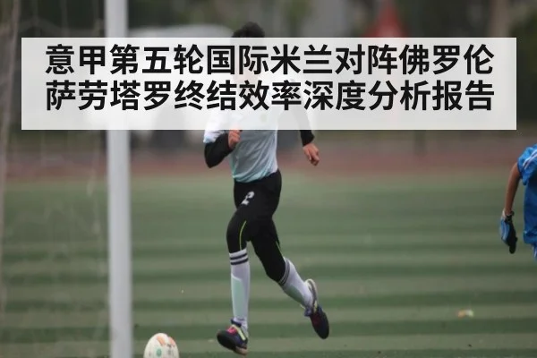 意甲第五轮国际米兰对阵佛罗伦萨劳塔罗终结效率深度分析报告（kaiyun）
