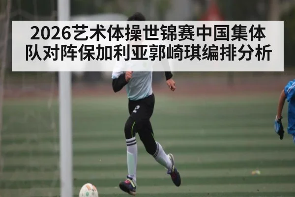 2026艺术体操世锦赛中国集体队对阵保加利亚郭崎琪编排分析（kaiyun）