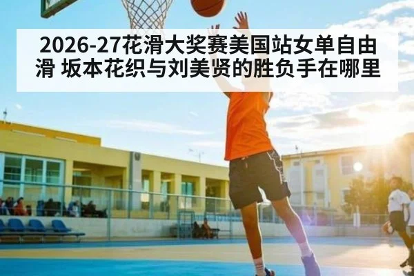 2026-27花滑大奖赛美国站女单自由滑 坂本花织与刘美贤的胜负手在哪里（kaiyun）